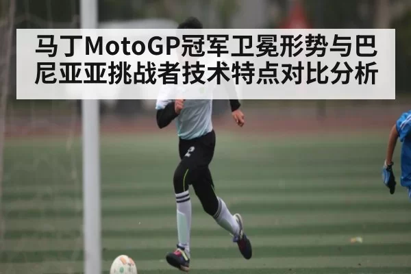 马丁MotoGP冠军卫冕形势与巴尼亚亚挑战者技术特点对比分析